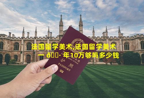 法国留学美术,法国留学美术一 🌷 年10万够吗多少钱